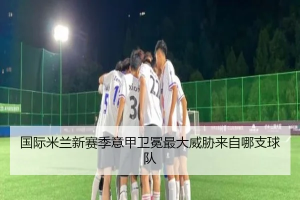国际米兰新赛季意甲卫冕最大威胁来自哪支球队