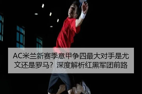 AC米兰新赛季意甲争四最大对手是尤文还是罗马？深度解析红黑军团前路