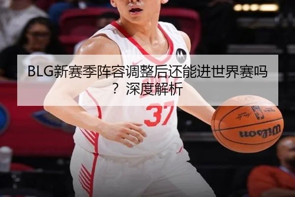 BLG新赛季阵容调整后还能进世界赛吗？深度解析